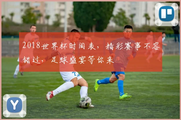 2018世界杯时间表，精彩赛事不容错过，足球盛宴等你来