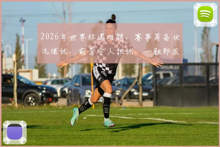 2026年世界杯遇难题，赛事筹备状况堪忧，前景令人担忧，一触即发
