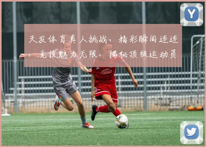 天发体育真人挑战，精彩瞬间连连，竞技魅力无限，揭秘顶级运动员风采，不容错过