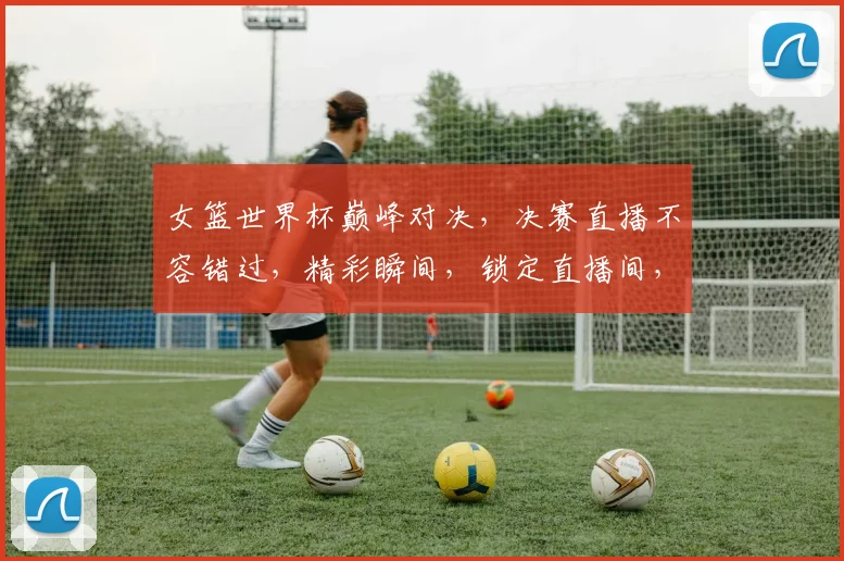 女篮世界杯巅峰对决，决赛直播不容错过，精彩瞬间，锁定直播间，激情碰撞，共赏精彩