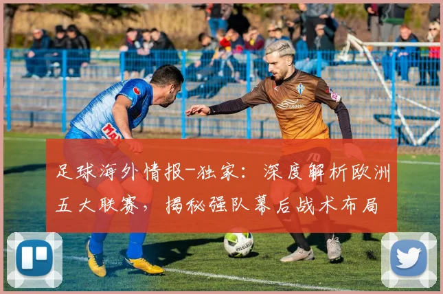 足球海外情报-独家：深度解析欧洲五大联赛，揭秘强队幕后战术布局，助你洞察赛场风云