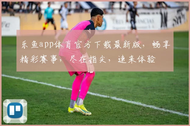 乐鱼app体育官方下载最新版，畅享精彩赛事，尽在指尖，速来体验